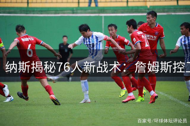 纳斯揭秘76人新战术：詹姆斯控卫引领球队进攻新时代